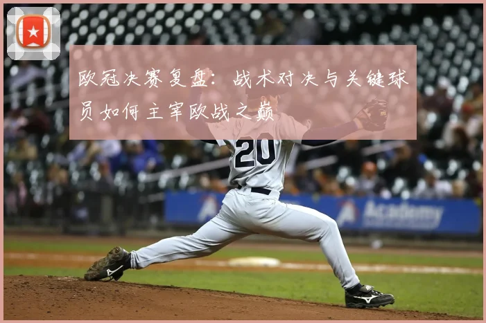 欧冠决赛复盘：战术对决与关键球员如何主宰欧战之巅