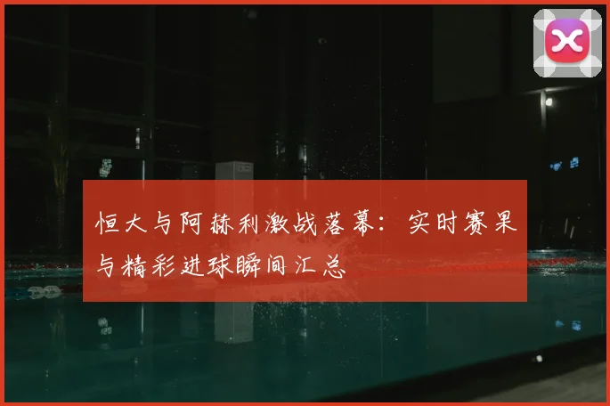 恒大与阿赫利激战落幕：实时赛果与精彩进球瞬间汇总