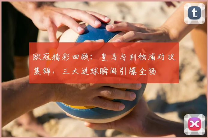 欧冠精彩回顾:皇马与利物浦对攻集锦,三大进球瞬间引爆全场