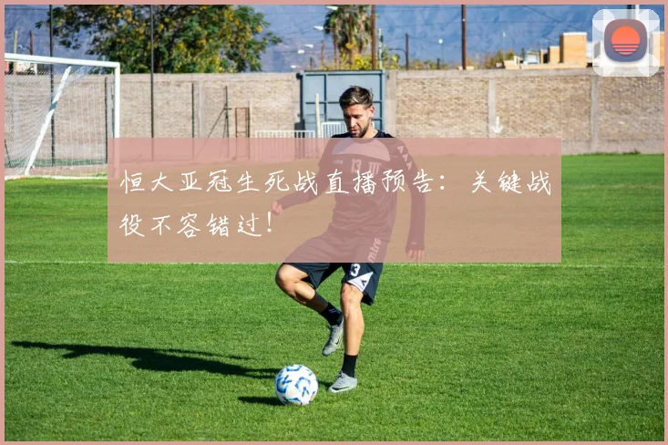 恒大亚冠生死战直播预告：关键战役不容错过！