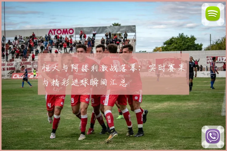 恒大与阿赫利激战落幕：实时赛果与精彩进球瞬间汇总