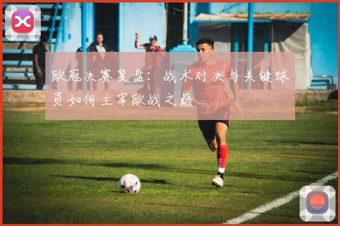 欧冠决赛复盘：战术对决与关键球员如何主宰欧战之巅